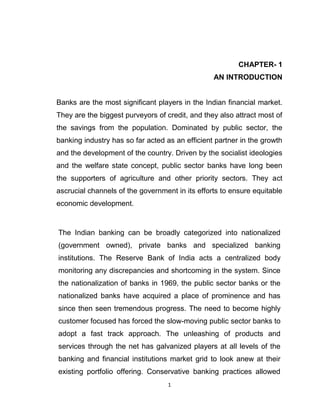 CHAPTER- 1
                                                 AN INTRODUCTION


Banks are the most significant players in the Indian financial market.
They are the biggest purveyors of credit, and they also attract most of
the savings from the population. Dominated by public sector, the
banking industry has so far acted as an efficient partner in the growth
and the development of the country. Driven by the socialist ideologies
and the welfare state concept, public sector banks have long been
the supporters of agriculture and other priority sectors. They act
ascrucial channels of the government in its efforts to ensure equitable
economic development.


The Indian banking can be broadly categorized into nationalized
(government owned), private banks and specialized banking
institutions. The Reserve Bank of India acts a centralized body
monitoring any discrepancies and shortcoming in the system. Since
the nationalization of banks in 1969, the public sector banks or the
nationalized banks have acquired a place of prominence and has
since then seen tremendous progress. The need to become highly
customer focused has forced the slow-moving public sector banks to
adopt a fast track approach. The unleashing of products and
services through the net has galvanized players at all levels of the
banking and financial institutions market grid to look anew at their
existing portfolio offering. Conservative banking practices allowed
                                   1
 
