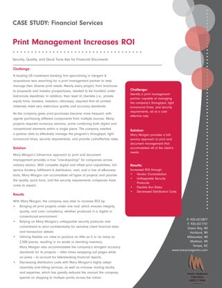 CASE STUDY: Financial Services

Print Management Increases ROI
••••••••••••••••••••••••••••••••••••

Security, Quality, and Quick Turns Key for Financial Documents

Challenge
A leading US investment banking firm specializing in mergers &
acquisitions was searching for a print management partner to help
manage their diverse print needs. Nearly every project, from brochures
to proposals and investor prospectuses, needed to be handled under             Challenge:
                                                                               Identify a print management
last-minute deadlines. In addition, their level of clientele (i.e., private
                                                                               partner capable of managing
equity firms, bankers, investors, attorneys), required that all printed        the company’s throughput, tight
materials meet very meticulous quality and accuracy standards.                 turnaround times, and security
                                                                               requirements, all at a cost-
As the company grew, print purchases became more frequent, with
                                                                               effective rate.
agents purchasing different components from multiple sources. Many
projects required numerous versions, some combining both digital and
conventional elements within a single piece. The company needed                Solution:
a partner able to effectively manage the program’s throughput, tight           Mary Morgan provides a full-
turnaround times, security requirements, and provide cost-effective rates.     service approach to print and
                                                                               document management that
Solution                                                                       accomodated all of the client’s
                                                                               needs.
Mary Morgan’s full-service approach to print and document
management provides a true “one-stop-shop” for companies across
industry sectors. With complete digital and offset print capabilities, full-   Results:
service bindery, fulfillment & distribution, mail, and a line of eBusiness     Increased ROI through:
tools, Mary Morgan can accomodate all types of projects and provide            • Vendor Consolidation
                                                                               • Unflappable Security
the quality, quick turns, and the security requirements companies have
                                                                                    Protocols
come to expect.
                                                                               • Flexible Run Rates
                                                                               • Decreased Distribution Costs
Results
With Mary Morgan, the company was able to increase ROI by:
• Bringing all print projects under one roof, which ensures integrity,
    quality, and color consistency, whether produced in a digital or
    conventional environment.
                                                                                                                     P: 920.437.0877
• Relying on Mary Morgan’s unflappable security protocols and
                                                                                                                     F: 920.437.7151
    commitment to strict confidentiality for sensitive client financial data                                         Green Bay, WI
    and transaction details.                                                                                            Hartland, WI
• Utilizing flexible run rates to produce as little as 5 or as many as                                               Milwaukee, WI
    2,500 pieces, resulting in no waste or standing inventory.                                                          Madison, WI
    Mary Morgan also accommodates the company’s stringent accuracy                                                        Tempe, AZ
                                                                                                             www.marymorganinc.com
    standards for its projects – often times swapping out pages while
    on press -- to account for late-breaking financial reports.
• Decreasing distribution costs with Mary Morgan’s highly adept
    assembly and kitting services, as well as in-house mailing facility
    and expertise, which has greatly reduced the amount the company
    spends on shipping to multiple points across the nation.
                                                                                                                         A CoakleyTech Company
 
