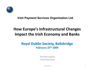 Irish Payment Services Organisation Ltd.



How Europe's Infrastructural Changes 
Impact the Irish Economy and Banks

    Royal Dublin Society, Ballsbridge
               February 25th 2009


                  Pat McLoughlin
                  Chief Executive
                  Chief Executive

                     www.ipso.ie             1
 