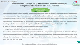 Lore Lorem
ipsum
dolor sit
amet,
consec-
tetuer
Financial, M&A Updates
IT Shades
Engage & Enable
Intercontinental Exchange, Inc. (USA) Announces Secondary Offering by
Selling Stockholder Related to Ellie Mae Acquisition
Intercontinental Exchange a leading operator of global exchanges and clearing houses and provider of mortgage technology, data and listings
services, announced that Cyprus Parent, LP, an entity controlled by Thoma Bravo and formerly known as Ellie Mae Parent, LP (the “selling
stockholder”), intends to offer for sale in an underwritten secondary offering 9,180,569 shares of ICE’s common stock pursuant to ICE’s
shelf registration statement filed with the Securities and Exchange Commission (SEC). The shares being offered were originally issued to
the selling stockholder in connection with the acquisition of Ellie Mae, Inc., which ICE completed on September 4, 2020.
• ICE is not selling any shares and will not receive any proceeds from this offering.
• Morgan Stanley & Co. LLC will act as the underwriter for the offering.
ICE has filed a registration statement (including a prospectus) and will file a final prospectus supplement with the SEC for the offering to
which this communication relates. Alternatively, copies of the final prospectus supplement and accompanying prospectus relating to the
offering, when available, may be obtained from: Morgan Stanley & Co. LLC, Attention: Prospectus Department, 180 Varick Street, 2nd
Floor, New York, New York 10014.
For any queries, Please write to marketing@itshades.com
Description
20
 