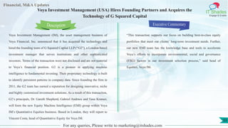 Lorem
ipsum
dolor sit
amet,
consec-
tetuer
Financial, M&A Updates
IT Shades
Engage & Enable
Voya Investment Management (USA) Hires Founding Partners and Acquires the
Technology of G Squared Capital
Voya Investment Management (IM), the asset management business of
Voya Financial, Inc. announced that it has acquired the technology and
hired the founding team of G Squared Capital LLP (“G2”), a London-based
investment manager that serves institutions and other sophisticated
investors. Terms of the transaction were not disclosed and are not material
to Voya’s financial position. G2 is a pioneer in applying machine
intelligence to fundamental investing. Their proprietary technology is built
to identify persistent patterns in company data. Since founding the firm in
2011, the G2 team has earned a reputation for designing innovative, niche
and highly customized investment solutions. As a result of this transaction,
G2’s principals, Dr. Gareth Shepherd, Gabriel Andraos and Yana Kramer,
will form the new Equity Machine Intelligence (EMI) group within Voya
IM’s Quantitative Equities business. Based in London, they will report to
Vincent Costa, head of Quantitative Equity for Voya IM.
Executive Commentary
“This transaction supports our focus on building best-in-class equity
portfolios that meet our clients’ long-term investment needs. Further,
our new EMI team has the knowledge base and tools to accelerate
Voya’s efforts to incorporate environmental, social and governance
(ESG) factors in our investment selection process,” said head of
Equities, Voya IM.
For any queries, Please write to marketing@itshades.com
Description
33
 