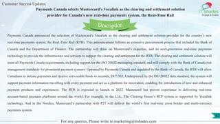 Customer Success Updates
IT Shades
Engage & Enable
Payments Canada selects Mastercard’s Vocalink as the clearing and settlement solution
provider for Canada’s new real-time payments system, the Real-Time Rail
For any queries, Please write to marketing@itshades.com
62
Payments Canada announced the selection of Mastercard’s Vocalink as the clearing and settlement solution provider for the country’s new
real-time payments system, the Real-Time Rail (RTR). This announcement follows an extensive procurement process that included the Bank of
Canada and the Department of Finance. The partnership will draw on Mastercard’s expertise, and its next-generation real-time payments
technology to provide the infrastructure and services to support the clearing and settlement for the RTR. The clearing and settlement solution will
meet all Payments Canada requirements, including support for the ISO 20022 messaging standard, and will comply with the Bank of Canada risk
management standards for prominent payment systems. Operated by Payments Canada and regulated by the Bank of Canada, the RTR will allow
Canadians to initiate payments and receive irrevocable funds in seconds, 24/7/365. Underpinned by the ISO 20022 data standard, the system will
support payment information travelling with every payment and act as a platform for innovation, enabling the introduction of new and enhanced
payment products and experiences. The RTR is expected to launch in 2022. Mastercard has proven experience in delivering real-time
account-based payment platforms around the world. For example, in the U.S., The Clearing House’s RTP system is supported by Vocalink
technology. And in the Nordics, Mastercard’s partnership with P27 will deliver the world’s first real-time cross border and multi-currency
payments system.
Description
 