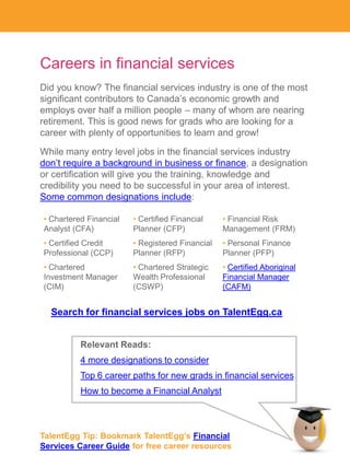 Careers in financial services
Did you know? The financial services industry is one of the most
significant contributors to Canada’s economic growth and
employs over half a million people – many of whom are nearing
retirement. This is good news for grads who are looking for a
career with plenty of opportunities to learn and grow!

While many entry level jobs in the financial services industry
don’t require a background in business or finance, a designation
or certification will give you the training, knowledge and
credibility you need to be successful in your area of interest.
Some common designations include:

• Chartered Financial   • Certified Financial    • Financial Risk
Analyst (CFA)           Planner (CFP)            Management (FRM)
• Certified Credit      • Registered Financial   • Personal Finance
Professional (CCP)      Planner (RFP)            Planner (PFP)
• Chartered             • Chartered Strategic    • Certified Aboriginal
Investment Manager      Wealth Professional      Financial Manager
(CIM)                   (CSWP)                   (CAFM)


  Search for financial services jobs on TalentEgg.ca


          Relevant Reads:
          4 more designations to consider
          Top 6 career paths for new grads in financial services
          How to become a Financial Analyst



TalentEgg Tip: Bookmark TalentEgg’s Financial
Services Career Guide for free career resources
 