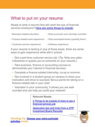 What to put on your resume
Ready to write a resume that will catch the eye of financial
services employers? Here are some things to include:

• Business-related education        • Extra-curricular and volunteer activities

• Finance-related work experience   • Past accomplishments (quantify them)

• Customer-service experience       • Software experience

If your resume is lacking in any of those areas, there are some
ways to gain experience while still in school:

 • Get a part-time customer service job. (Tip: Note any sales
 milestones or quotas you’ve achieved on your resume.)
 • Take business, finance or accounting courses to
 demonstrate your interest in financial services.
 • Complete a finance-related internship, co-op or summer.
 • Get involved in a student group on campus to show your
 motivation and drive to succeed. Bonus points for taking on a
 finance-related role in your club!
 • Volunteer in your community. It shows you are well-
 rounded and can help you build your network!

                      Relevant Reads:
                      4 Things to do outside of class to get a
                      financial services job
                      Application tips and tricks from a CPP
                      Investment Board Recruiter


TalentEgg Tip: Choose your extra-curricular
activities wisely.
 