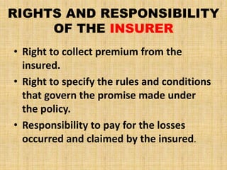 RIGHTS AND RESPONSIBILITY
OF THE INSURER
• Right to collect premium from the
insured.
• Right to specify the rules and conditions
that govern the promise made under
the policy.
• Responsibility to pay for the losses
occurred and claimed by the insured.
 