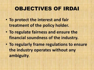 OBJECTIVES OF IRDAI
• To protect the interest and fair
treatment of the policy holder.
• To regulate fairness and ensure the
financial soundness of the industry.
• To regularly frame regulations to ensure
the industry operates without any
ambiguity.
 