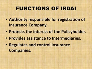 FUNCTIONS OF IRDAI
• Authority responsible for registration of
Insurance Company.
• Protects the interest of the Policyholder.
• Provides assistance to Intermediaries.
• Regulates and control Insurance
Companies.
 