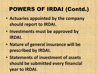 POWERS OF IRDAI (Contd.)
• Actuaries appointed by the company
should report to IRDAI.
• Investments must be approved by
IRDAI.
• Nature of general insurance will be
prescribed by IRDAI.
• Statements of investment of assets
should be submitted every financial
year to IRDAI.
 