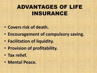 ADVANTAGES OF LIFE
INSURANCE
• Covers risk of death.
• Encouragement of compulsory saving.
• Facilitation of liquidity.
• Provision of profitability.
• Tax relief.
• Mental Peace.
 