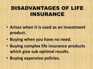 DISADVANTAGES OF LIFE
INSURANCE
• Arises when it is used as an investment
product.
• Buying when you have no need.
• Buying complex life insurance products
which give sub optimal results.
• Buying expensive policies.
 