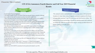 Financial, M&A Updates
IT Shades
Engage & Enable
CIT (USA) Announces Fourth Quarter and Full Year 2019 Financial
Results
Fourth Quarter Financial Highlights:
• Net finance margin of 3.01% was down 5 bps from the prior quarter, primarily reflecting
lower yields on loans and investment securities from lower market rates.
• Other non-interest income increased $10 million from the prior quarter to $111 million,
primarily driven by gains on sale of loans in Legacy Consumer Mortgages.
• Operating expenses, excluding noteworthy items in the prior quarter and intangible asset
amortization, decreased $8 million from the prior quarter to $253 million, primarily from
lower advertising and marketing costs.
• Net efficiency ratio excluding noteworthy items of 55% improved from 57% in the prior
quarter, primarily reflecting the decrease in operating expenses and the increase in other
non-interest income.
• Provision for credit losses was $23 million, down from $27 million in the prior quarter.
• Net charge-offs of $32 million (0.40% of average loans), essentially all in the Commercial
Banking segment. Nonaccrual loans increased $29 million and represents 1.05% of loans.
• Effective tax rate of 27%, which includes true-ups for 2019 related to state and local taxes
and other discrete items.
• Loans and leases to deposit ratio was 94% at CIT Bank and 109% at CIT Group, both up
modestly from the prior quarter.
• Tangible book value per share of $56.77 increased 2.1% from the prior quarter.
• CET1 ratio increased to 12.0%, reflecting quarterly earnings and a decrease in risk
weighted assets.
• ROTCE was 9.4%. ROTCE normalized for the preferred dividend5, was 9.8%
Executive Commentary
“We continued to deliver solid performance on our strategic plan in 2019 and laid the
foundation for future value creation through the accelerated completion of the Mutual
of Omaha Bank acquisition,” said CIT Chairwoman and Chief Executive Officer. “We
achieved our core asset growth target, exceeded our operating expense goal, optimized
our funding mix, improved our credit profile and grew earnings per diluted share by 28
percent, excluding noteworthy items.”
For any queries, Please write to marketing@itshades.com
Description
7
 
