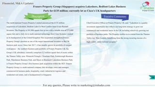 Financial, M&A Updates
IT Shades
Engage & Enable
Frasers Property Group (Singapore) acquires Lakeshore, Bedfont Lakes Business
Park for £135 million; currently let as Cisco’s UK headquarters
The multi-national Frasers Property Limited announced the £135 million
acquisition of Lakeshore, Bedfont Lakes in West London from Evans Randall
Investors. The Property is 541,886 square feet in size with a lettable area of 272,000
square feet and is fully let to multi-national technology firm Cisco Systems Limited
as its headquarters in the United Kingdom.This acquisition strengthens Frasers
Property Group’s position as one of the major international investors in the UK
business park sector. Since late 2017, it has steadily grown its portfolio of campus
workspaces – the southern business park portfolio of Frasers Property UK, the
Group’s UK subsidiary, currently comprises 3.2 million square feet of assets within
the Thames Valley area: Winnersh Triangle, Chineham Park, Farnborough Business
Park, Watchmoor Business Park, and Maxis in Bracknell. Lakeshore Business Park
is Frasers Property Group’s first business park acquisition within the M25. Frasers
Property Group is a multi-national company that develops, owns and manages
commercial & business parks, hospitality, retail, industrial & logistics and
residential real estate, and is headquartered in Singapore.
Executive Commentary
Chief Executive Officer at Frasers Property UK said: “Lakeshore is a quality
investment opportunity that reflects our long-term strategy to grow our
commercial and residential assets in the UK including selectively growing our
portfolio of business parks. The Property enables us to extend from the Thames
Valley into West London, benefitting from the strong recurring income of a
high-calibre, multi-national occupier.”
For any queries, Please write to marketing@itshades.com
Description
14
 