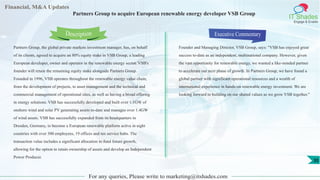 Financial, M&A Updates
IT Shades
Engage & Enable
Partners Group to acquire European renewable energy developer VSB Group
Partners Group, the global private markets investment manager, has, on behalf
of its clients, agreed to acquire an 80% equity stake in VSB Group, a leading
European developer, owner and operator in the renewable energy sector. VSB's
founder will retain the remaining equity stake alongside Partners Group.
Founded in 1996, VSB operates throughout the renewable energy value chain,
from the development of projects, to asset management and the technical and
commercial management of operational sites, as well as having a broad offering
in energy solutions. VSB has successfully developed and built over 1.1GW of
onshore wind and solar PV generating assets to-date and manages over 1.4GW
of wind assets. VSB has successfully expanded from its headquarters in
Dresden, Germany, to become a European renewable platform active in eight
countries with over 300 employees, 19 offices and ten service hubs. The
transaction value includes a significant allocation to fund future growth,
allowing for the option to retain ownership of assets and develop an Independent
Power Producer.
Executive Commentary
Founder and Managing Director, VSB Group, says: "VSB has enjoyed great
success to-date as an independent, multinational company. However, given
the vast opportunity for renewable energy, we wanted a like-minded partner
to accelerate our next phase of growth. In Partners Group, we have found a
global partner with significant operational resources and a wealth of
international experience in hands-on renewable energy investment. We are
looking forward to building on our shared values as we grow VSB together."
For any queries, Please write to marketing@itshades.com
Description
30
 