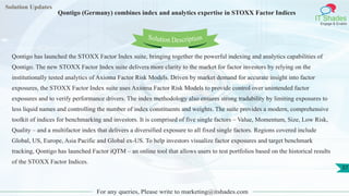 Solution Updates
IT Shades
Engage & Enable
Qontigo (Germany) combines index and analytics expertise in STOXX Factor Indices
For any queries, Please write to marketing@itshades.com
37
Solution Description
Qontigo has launched the STOXX Factor Index suite, bringing together the powerful indexing and analytics capabilities of
Qontigo. The new STOXX Factor Index suite delivers more clarity to the market for factor investors by relying on the
institutionally tested analytics of Axioma Factor Risk Models. Driven by market demand for accurate insight into factor
exposures, the STOXX Factor Index suite uses Axioma Factor Risk Models to provide control over unintended factor
exposures and to verify performance drivers. The index methodology also ensures strong tradability by limiting exposures to
less liquid names and controlling the number of index constituents and weights. The suite provides a modern, comprehensive
toolkit of indices for benchmarking and investors. It is comprised of five single factors – Value, Momentum, Size, Low Risk,
Quality – and a multifactor index that delivers a diversified exposure to all fixed single factors. Regions covered include
Global, US, Europe, Asia Pacific and Global ex-US. To help investors visualize factor exposures and target benchmark
tracking, Qontigo has launched Factor iQTM – an online tool that allows users to test portfolios based on the historical results
of the STOXX Factor Indices.
 