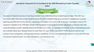 R & R Updates
IT Shades
Engage & Enable
Ameriprise Financial (USA) Included in the 2020 Bloomberg Gender-Equality
Index
For any queries, Please write to marketing@itshades.com
44
Ameriprise Financial announced it has been included in the 2020 Bloomberg Gender-Equality Index. The GEI is an
investment index that aims to track the performance of public companies that are committed to transparency in gender
reporting and offer best-in-class policies and practices in support of women in the workforce. Ameriprise is one of 325
companies included in the 2020 GEI. Nearly 6,000 companies in 84 countries had the opportunity to disclose their data
using Bloomberg’s gender reporting framework for this year’s index. At Ameriprise Financial, we have been helping people
feel confident about their financial future for more than 125 years. With a network of 10,000 financial advisors and
extensive asset management, advisory and insurance capabilities, we have the strength and expertise to serve the full range
of consumer financial needs. For more information, visit ameriprise.com.
R&R Description
 