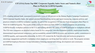 R & R Updates
IT Shades
Engage & Enable
CIT (USA) Earns Top HRC Corporate Equality Index Score and Named a Best
Place to Work for LGBTQ Equality
For any queries, Please write to marketing@itshades.com
45
CIT, a leading national bank, announced it received a score of 100 percent on the Human Rights Campaign Foundation's
2020 Corporate Equality Index, the nation's premier benchmarking survey and report measuring corporate policies and
practices related to LGBTQ workplace equality. As part of the recognition, CIT has also been designated a Best Place to
Work for LGBTQ Equality. The results of this year's CEI showcase how 1059 U.S.-based companies are promoting
LGBTQ-friendly workplace policies in the U.S. and helping advance the cause of LGBTQ inclusion in workplaces abroad.
The CEI rates companies on detailed criteria based on five categories: non-discrimination policies, employment benefits,
demonstrated organizational competency and accountability around LGBTQ diversity and inclusion, public commitment to
LGBTQ equality, and responsible citizenship. In 2019, CIT created the Be Your diversity and inclusion program to
encourage engagement and build a workplace where employees can bring their best selves to work. The program includes
an LGBTQ Employee Resource Group dedicated to fostering internal networking, development and community
involvement.
R&R Description
 