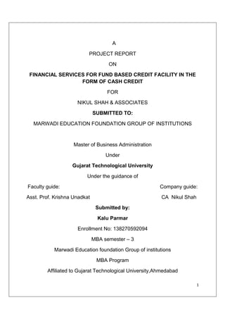 1
A
PROJECT REPORT
ON
FINANCIAL SERVICES FOR FUND BASED CREDIT FACILITY IN THE
FORM OF CASH CREDIT
FOR
NIKUL SHAH & ASSOCIATES
SUBMITTED TO:
MARWADI EDUCATION FOUNDATION GROUP OF INSTITUTIONS
Master of Business Administration
Under
Gujarat Technological University
Under the guidance of
Faculty guide: Company guide:
Asst. Prof. Krishna Unadkat CA Nikul Shah
Submitted by:
Kalu Parmar
Enrollment No: 138270592094
MBA semester – 3
Marwadi Education foundation Group of institutions
MBA Program
Affiliated to Gujarat Technological University,Ahmedabad
 