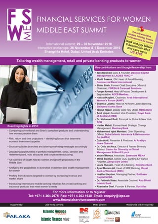 Researched and developed by:
SF ME
FINANCIAL SERVICES FOR WOMEN
MIDDLE EAST SUMMIT
International summit: 29 – 30 November 2010
Interactive workshops: 28 November & 1 December 2010
Shangri-la Hotel, Dubai, United Arab Emirates
The only event that
bridges, banking, finance
and investment for women
Book and pay before
9 September 2010
and save up toUS $795
Tailoring wealth management, retail and private banking products to women
For more information or to register
Tel: +971 4 364 2975 Fax: +971 4 363 1938 Email: enquiry@iqpc.ae
www.financialserviceswomen.com
Key contributions and thought-leadership from:
• Tara Dawood, CEO & Founder, Dawood Capital
Management & LADIES FUND™
• Mudit Saxena, GM: Head of Retail Banking,
Commercial Bank International
• Shimi Shah, Former Chief Executive Officer &
Chairman, FORSA & Carousel Solutions
• Furqan Ahmed, Head of Product Development &
Segmentation, ADCB Meethaq
• Haifa AlKaylani, Chairman, Arab International
Women's Forum (AIWF)
• Shamsa Lootha, Head of Al Reem Ladies Banking,
Emirates Islamic Bank
• Taroub Hasan, Deputy CEO: Abu Dhabi, HSBC Bank
• Amit Uppal, Assistant Vice President, Royal Bank
of Scotland (RBS)
• Dr. Mohamed Badi, Principal for Dubai & New York,
BCG
• Haider Mehdi, Former Head Strategic Change
Management, Mashreq Bank
• Mohammed Iqbal Mankani, Chief Operating
Officer, Dubai Islamic Insurance & Reinsurance
Co. (AMAN)
• Cyba Audi, Presenter & Producer, Al Arabiya
News Channel
• Dr. Celia de Anca, Director & Former Diversity
Advisor, Center for Diversity in Global
Management & Merrill Lynch
• Yousef Hamza, Associate, Envestors MENA
• Mirna Sleiman, Senior GCC Banking & Finance
Reporter, Zawya Dow Jones
• Laura Hussein, Head of e-Banking, Emirates Bank
• Syed Mohsin Ali, Head of SME Banking, Royal
Bank of Scotland (RBS)
• Heather Heydon, Managing Partner, Balthazar
Capital MENA
• Dr. Fatimah Iliasu, Associate Counsel, Abu Dhabi
Islamic Bank
• Akanksha Goel, Founder & Partner, Socialize
• Comparing conventional and Shari’a compliant products and understanding
how women perceive them
• Risk, return and time projections – identifying factors that determine
women’s investment appetite
• Structuring ladies branches and tailoring marketing messages accordingly
• Discussing opportunities in portfolio management, funds, pension and
retirement plans, trust structures and corporate restructuring
• An overview of wealth held by women and growth projections in the
Middle East
• Analysing the possibilities in diversified investment and wealth management
for women
• Profting from divisions targeted to women by increasing revenue and
market share
• Introducing Internet and mobile banking initiatives for private banking and
insurance products that meet women’s needs
Media partners:Supported by:
Event highlights in 2010:
Lead media partners:
 