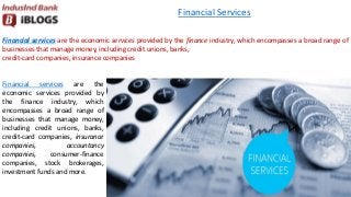 Financial services are the economic services provided by the finance industry, which encompasses a broad range of
businesses that manage money, including credit unions, banks,
credit-card companies, insurance companies
Financial Services
Financial services are the
economic services provided by
the finance industry, which
encompasses a broad range of
businesses that manage money,
including credit unions, banks,
credit-card companies, insurance
companies, accountancy
companies, consumer-finance
companies, stock brokerages,
investment funds and more.
 
