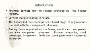 • Financial services refer to services provided by the finance
industry.
• Services that are financial in nature.
• The finance industry encompasses a broad range of organizations
that deal with the management of money.
• Among these organizations are banks, credit card companies,
insurance companies, consumer finance companies, stock
brokerages, investment funds and some government sponsored
enterprises.
Introduction
 