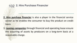 2. Hire Purchase Financier
2. Hire purchase financier is also a player in the financial service
sector as he enables the consumer to buy the product on credit
basis.
3. Leasing companies through financial and operating lease ensure
the acquiring of assets by producers on a long-term basis at a
reasonable charge.
102
 