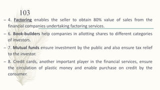 – 4. Factoring enables the seller to obtain 80% value of sales from the
financial companies undertaking factoring services.
– 6. Book-builders help companies in allotting shares to different categories
of investors.
– 7. Mutual funds ensure investment by the public and also ensure tax relief
to the investor.
– 8. Credit cards, another important player in the financial services, ensure
the circulation of plastic money and enable purchase on credit by the
consumer.
103
 