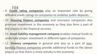 – 9. Credit rating companies play an important role by giving
different credit ratings to companies to mobilize public deposits.
– 10. Housing finance companies and insurance companies also
promote investment in the economy as they also form a part of
the players in the financial services.
– 11. Asset liability management company enables mutual funds to
undertake proper investment in different types of companies.
– 12. Finance companies in general and also as a part of non-
banking finance companies provide additional funds to the above
players so that there is more activity in the economy.
104
 