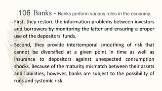 Banks - Banks perform various roles in the economy.
– First, they restore the information problems between investors
and borrowers by monitoring the latter and ensuring a proper
use of the depositors' funds.
– Second, they provide intertemporal smoothing of risk that
cannot be diversified at a given point in time as well as
insurance to depositors against unexpected consumption
shocks. Because of the maturity mismatch between their assets
and liabilities, however, banks are subject to the possibility of
runs and systemic risk.
106
 
