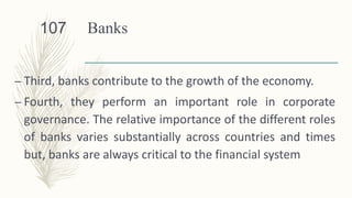 Banks
– Third, banks contribute to the growth of the economy.
– Fourth, they perform an important role in corporate
governance. The relative importance of the different roles
of banks varies substantially across countries and times
but, banks are always critical to the financial system
107
 