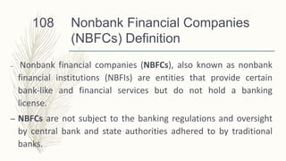 Nonbank Financial Companies
(NBFCs) Definition
– Nonbank financial companies (NBFCs), also known as nonbank
financial institutions (NBFIs) are entities that provide certain
bank-like and financial services but do not hold a banking
license.
– NBFCs are not subject to the banking regulations and oversight
by central bank and state authorities adhered to by traditional
banks.
108
 