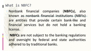 What is NBFC?
 A Non-Banking Financial Company (NBFC) is a company registered under the
Companies Act, 1956 and is engaged in
the business of Loans , Advances, Acquisition of
 Nonbank financial companies (NBFCs), also
known as nonbank financial institutions (NBFIs)
are entities that provide certain bank-like and
financial services but do not hold a banking
license.
 NBFCs are not subject to the banking regulations
and oversight by federal and state authorities
adhered to by traditional banks.
 