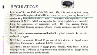 REGULATIONS
 In terms of Section 45-IA of the RBI Act, 1934, it is mandatory that every
NBFC should be registered with RBI to commence or carry on any business of
non-banking financial institution. However, to obviate dual regulation, certain
categories of NBFCs which are regulated by other regulators are exempted
from the requirement of registration with RBI viz. Venture Capital
Fund/Merchant Banking companies/Stock broking companies registered with
SEBI.
 Should have a minimum net owned fund of Rs 25 lakh (raised to Rs 200 lakh
wef April 21, 1999).
 NBFC have to maintain 10 and 15 per cent of their deposits in liquid assets
effectively from January 1 and April 1,1998, respectively.
 All NBFCs are not entitled to accept public deposits. Only those NBFCs
holding a valid Certificate of Registration with authorization to accept Public
Deposits can accept/hold public deposits.
 