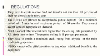 REGULATIONS
 They have to create reserve fund and transfer not less than 20 per cent of
their net deposits to it every year.
 The NBFCs are allowed to accept/renew public deposits for a minimum
period of 12 months and maximum period of 60 months. They cannot
accept deposits repayable on demand.
 NBFCs cannot offer interest rates higher than the ceiling rate prescribed by
RBI from time to time. The present ceiling is 11 per cent per annum.
 They have to obtain a minimum credit rating from anyone of the three
credit rating agencies.
 NBFCs cannot offer gifts/incentives or any other additional benefit to the
depositors.
 
