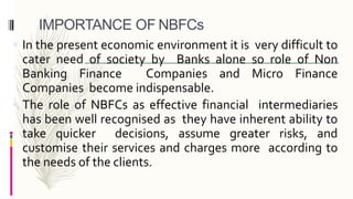 IMPORTANCE OF NBFCs
 In the present economic environment it is very difficult to
cater need of society by Banks alone so role of Non
Banking Finance Companies and Micro Finance
Companies become indispensable.
 The role of NBFCs as effective financial intermediaries
has been well recognised as they have inherent ability to
take quicker decisions, assume greater risks, and
customise their services and charges more according to
the needs of the clients.
 