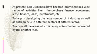  At present, NBFCs in India have become prominent in a wide
range of activities like hire-purchase finance, equipment
lease finance, loans, investments, etc.
 To help in developing the large number of industries as well
as entrepreneur in different sectors of different areas.
 To cover all the areas which is being untouched or uncovered
by RBI or other FCIs.
 