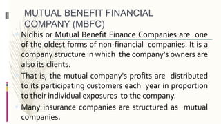 MUTUAL BENEFIT FINANCIAL
COMPANY (MBFC)
 Nidhis or Mutual Benefit Finance Companies are one
of the oldest forms of non-financial companies. It is a
company structure in which the company's owners are
also its clients.
 That is, the mutual company's profits are distributed
to its participating customers each year in proportion
to their individual exposures to the company.
 Many insurance companies are structured as mutual
companies.
 