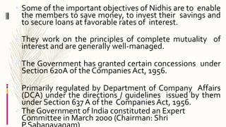  Some of the important objectives of Nidhis are to enable
the members to save money, to invest their savings and
to secure loans at favorable rates of interest.
 They work on the principles of complete mutuality of
interest and are generally well-managed.
 The Government has granted certain concessions under
Section 620A of the Companies Act, 1956.
 Primarily regulated by Department of Company Affairs
(DCA) under the directions / guidelines issued by them
under Section 637 A of the Companies Act, 1956.
 The Government of India constituted an Expert
Committee in March 2000 (Chairman: Shri
 