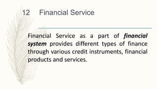 Financial Service
12
Financial Service as a part of financial
system provides different types of finance
through various credit instruments, financial
products and services.
 