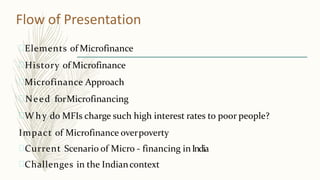 Flow of Presentation
Elements of Microfinance
History of Microfinance
Microfinance Approach
Need forMicrofinancing
W hy do MFIs charge such high interest rates to poor people?
Impact of Microfinance overpoverty
Current Scenario of Micro - financing inIndia
Challenges in the Indiancontext
 