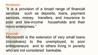 Microfinance :
“It is a provision of a broad range of financial
services such as deposits, loans, payment
services, money transfers, and insurance to
poor and low-income households and their
micro-enterprises.”
Microcredit :
Microcredit is the extension of very small loans
(microloans) to the unemployed, to poor
entrepreneurs and to others living in poverty
who are not considered bankable.
 