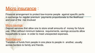 Micro insurance :
Financial arrangement to protect low-income people against specific perils
in exchange for regular premium payments proportionate to the likelihood
and cost of the risk involved
Micro savings :
Deposit services that allow one to store small amounts of money for future
use. Often without minimum balance requirements, savings accounts allow
households to save in order to meet unexpected expenses.
Remittances :
Transfers of funds from people in one place to people in another, usually
across borders to family and friends.
 