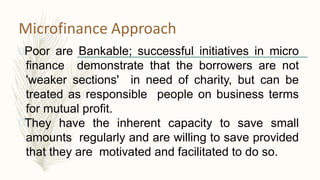 Microfinance Approach
Poor are Bankable; successful initiatives in micro
finance demonstrate that the borrowers are not
'weaker sections' in need of charity, but can be
treated as responsible people on business terms
for mutual profit.
They have the inherent capacity to save small
amounts regularly and are willing to save provided
that they are motivated and facilitated to do so.
 