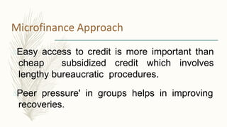 Microfinance Approach
Easy access to credit is more important than
cheap subsidized credit which involves
lengthy bureaucratic procedures.
Peer pressure' in groups helps in improving
recoveries.
 