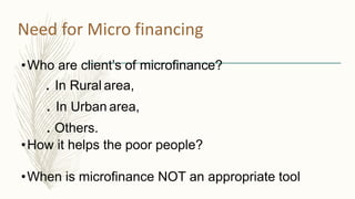 Need for Micro financing
•Who are client’s of microfinance?
. In Rural area,
. In Urban area,
. Others.
•How it helps the poor people?
•When is microfinance NOT an appropriate tool
 