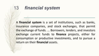 financial system
13
A financial system is a set of institutions, such as banks,
insurance companies, and stock exchanges, that permit
the exchange of funds. ... Borrowers, lenders, and investors
exchange current funds to finance projects, either for
consumption or productive investments, and to pursue a
return on their financial assets.
 