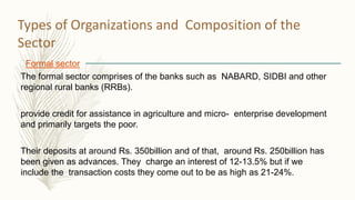Types of Organizations and Composition of the
Sector
Formal sector
The formal sector comprises of the banks such as NABARD, SIDBI and other
regional rural banks (RRBs).
provide credit for assistance in agriculture and micro- enterprise development
and primarily targets the poor.
Their deposits at around Rs. 350billion and of that, around Rs. 250billion has
been given as advances. They charge an interest of 12-13.5% but if we
include the transaction costs they come out to be as high as 21-24%.
 