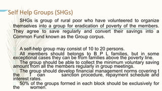 Self Help Groups (SHGs)
SHGs is group of rural poor who have volunteered to organize
themselves into a group for eradication of poverty of the members.
They agree to save regularly and convert their savings into a
Common Fund known as the Group corpus.
 A self-help group may consist of 10 to 20 persons.
 All members should belongs to B P L families, but in some
exceptional cases they can be from families above the poverty line.
 The group should be able to collect the minimum voluntary saving
amount from all the members regularly in group meetings.
 The group should develop financial management norms covering t
the l oan sanction procedure, repayment schedule and
interest rates.
 50% of the groups formed in each block should be exclusively for
the women.
 