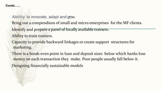 Contd……
Ability to innovate, adapt and grow.
Bring out a compendium of small and micro enterprises for the MF clients.
Identify and prepare a panel of locally available trainers.
Ability to train trainers.
Capacity to provide backward linkages or create support structures for
marketing.
There is a break-even point in loan and deposit sizes below which banks lose
money on each transaction they make. Poor people usually fall below it.
Designing financially sustainable models
 