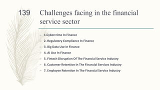 Challenges facing in the financial
service sector
– 1.Cybercrime In Finance
– 2. Regulatory Compliance In Finance
– 3. Big Data Use In Finance
– 4. AI Use In Finance
– 5. Fintech Disruption Of The Financial Service Industry
– 6. Customer Retention In The Financial Services Industry
– 7. Employee Retention In The Financial Service Industry
139
 