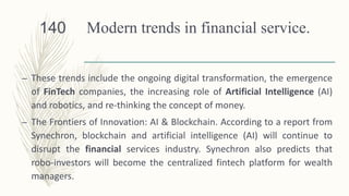 Modern trends in financial service.
– These trends include the ongoing digital transformation, the emergence
of FinTech companies, the increasing role of Artificial Intelligence (AI)
and robotics, and re-thinking the concept of money.
– The Frontiers of Innovation: AI & Blockchain. According to a report from
Synechron, blockchain and artificial intelligence (AI) will continue to
disrupt the financial services industry. Synechron also predicts that
robo-investors will become the centralized fintech platform for wealth
managers.
140
 